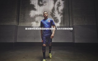 壹号娱乐app-亚足联杯东南亚赛区面临取消危机，主办方空缺成难题